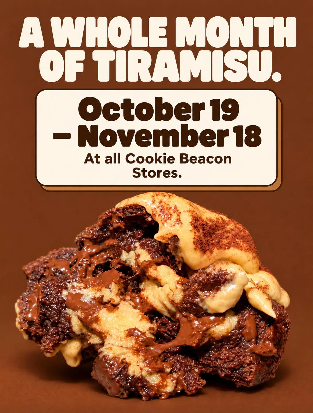 A whole month of Tiramisu: October 19 to November 18, at all Cookie Beacon stores. The Tiramisu cookie broken open, with melted chocolate and cocoa-dusted cream